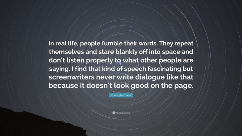 Christopher Guest Quote: “In real life, people fumble their words. They repeat themselves and stare blankly off into space and don’t listen properly to what other people are saying. I find that kind of speech fascinating but screenwriters never write dialogue like that because it doesn’t look good on the page.”