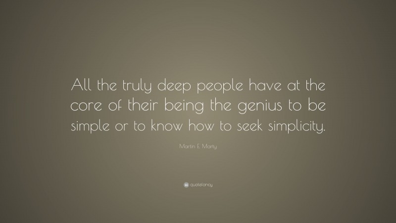 Martin E. Marty Quote: “All the truly deep people have at the core of their being the genius to be simple or to know how to seek simplicity.”