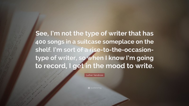 Luther Vandross Quote: “See, I’m not the type of writer that has 400 songs in a suitcase someplace on the shelf. I’m sort of a rise-to-the-occasion-type of writer, so when I know I’m going to record, I get in the mood to write.”