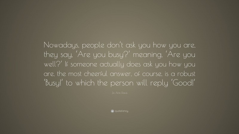 Jo Ann Davis Quote: “Nowadays, people don’t ask you how you are, they say, ‘Are you busy?’ meaning, ‘Are you well?’ If someone actually does ask you how you are, the most cheerful answer, of course, is a robust ‘Busy!’ to which the person will reply ‘Good!’”