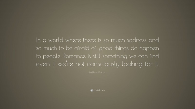 Kathleen Quinlan Quote: “In a world where there is so much sadness and so much to be afraid of, good things do happen to people. Romance is still something we can find even if we’re not consciously looking for it.”