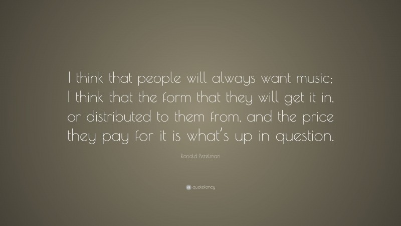 Ronald Perelman Quote: “I think that people will always want music; I think that the form that they will get it in, or distributed to them from, and the price they pay for it is what’s up in question.”