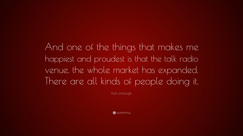 Rush Limbaugh Quote: “And one of the things that makes me happiest and proudest is that the talk radio venue, the whole market has expanded. There are all kinds of people doing it.”