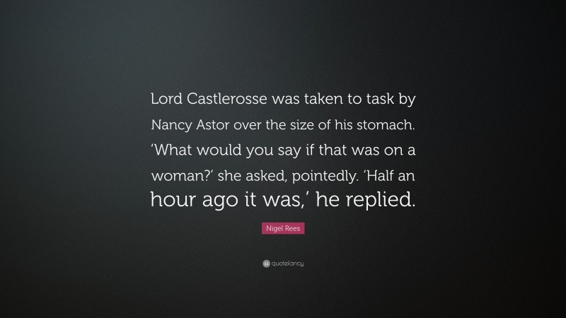 Nigel Rees Quote: “Lord Castlerosse was taken to task by Nancy Astor over the size of his stomach. ‘What would you say if that was on a woman?’ she asked, pointedly. ‘Half an hour ago it was,’ he replied.”
