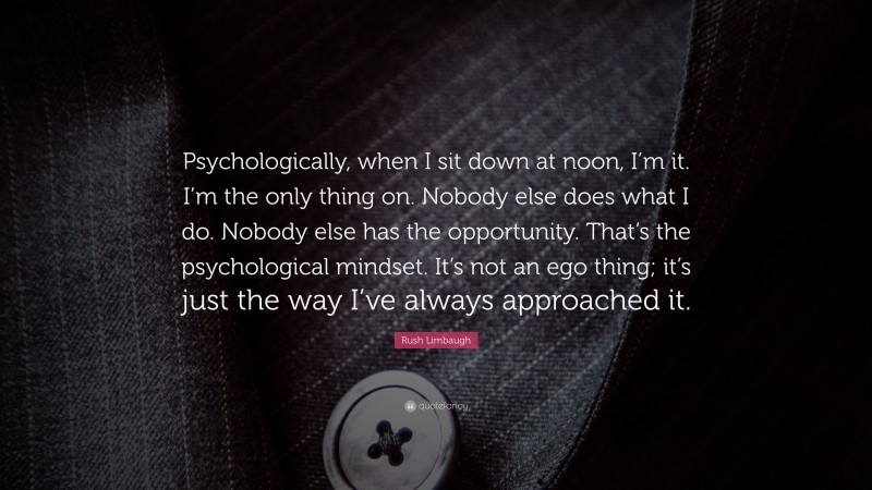 Rush Limbaugh Quote: “Psychologically, when I sit down at noon, I’m it. I’m the only thing on. Nobody else does what I do. Nobody else has the opportunity. That’s the psychological mindset. It’s not an ego thing; it’s just the way I’ve always approached it.”