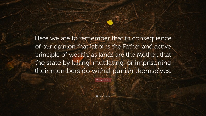 William Petty Quote: “Here we are to remember that in consequence of our opinion that labor is the Father and active principle of wealth, as lands are the Mother, that the state by killing, mutilating, or imprisoning their members do withal punish themselves.”