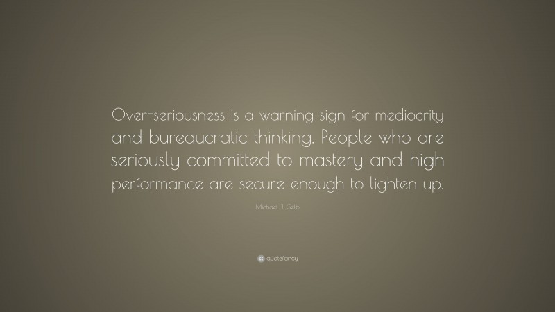 Michael J. Gelb Quote: “Over-seriousness is a warning sign for mediocrity and bureaucratic thinking. People who are seriously committed to mastery and high performance are secure enough to lighten up.”