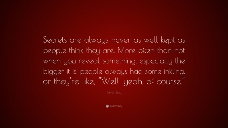 James Scott Quote: “Secrets are always never as well kept as people think they are. More often than not when you reveal something, especially the bigger it is, people always had some inkling, or they’re like, “Well, yeah, of course.””