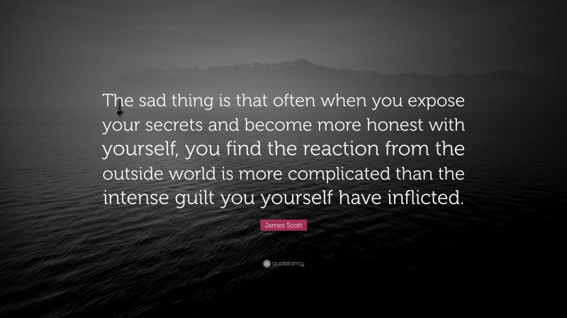 James Scott Quote: “The sad thing is that often when you expose your secrets and become more honest with yourself, you find the reaction from the outside world is more complicated than the intense guilt you yourself have inflicted.”