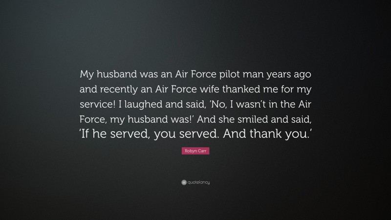 Robyn Carr Quote: “My husband was an Air Force pilot man years ago and recently an Air Force wife thanked me for my service! I laughed and said, ‘No, I wasn’t in the Air Force, my husband was!’ And she smiled and said, ‘If he served, you served. And thank you.’”