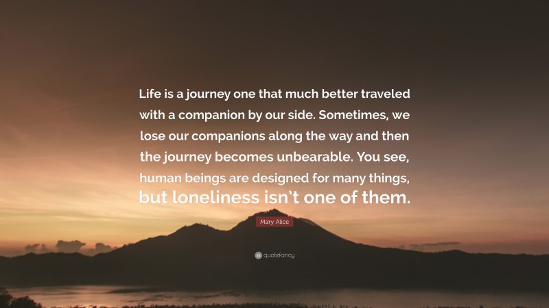 Mary Alice Quote: “Life is a journey one that much better traveled with a companion by our side. Sometimes, we lose our companions along the way and then the journey becomes unbearable. You see, human beings are designed for many things, but loneliness isn’t one of them.”