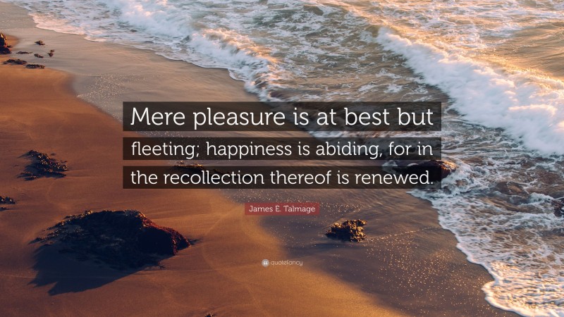 James E. Talmage Quote: “Mere pleasure is at best but fleeting; happiness is abiding, for in the recollection thereof is renewed.”