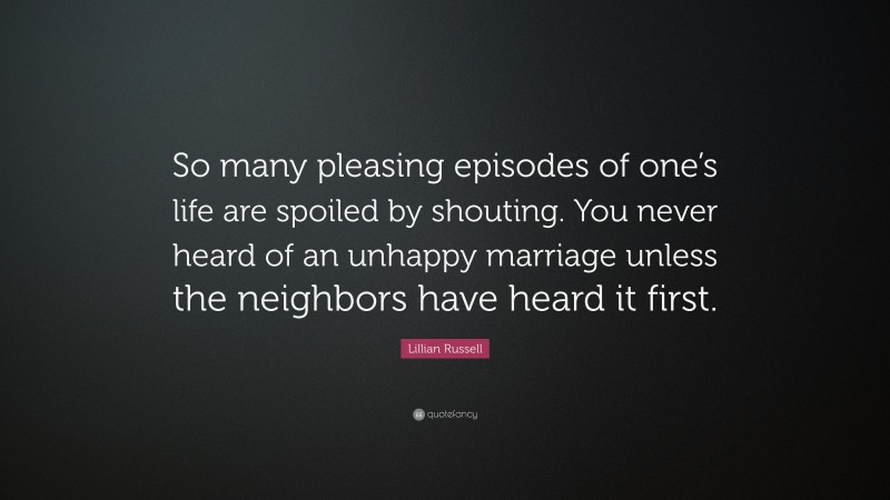 Lillian Russell Quote: “So many pleasing episodes of one’s life are spoiled by shouting. You never heard of an unhappy marriage unless the neighbors have heard it first.”