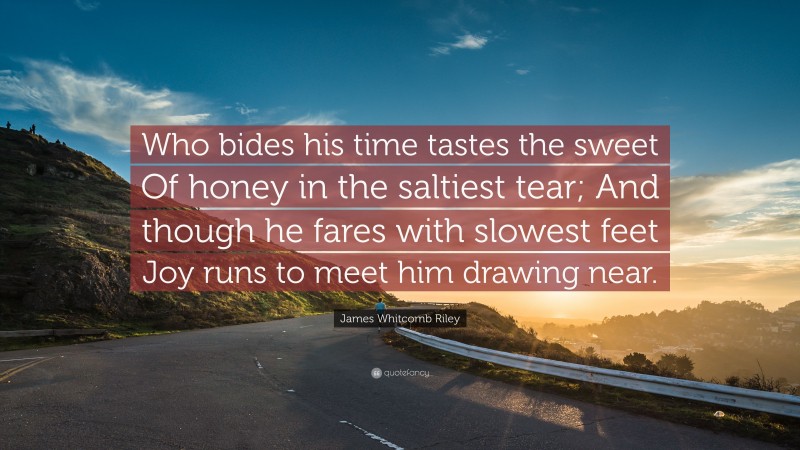 James Whitcomb Riley Quote: “Who bides his time tastes the sweet Of honey in the saltiest tear; And though he fares with slowest feet Joy runs to meet him drawing near.”