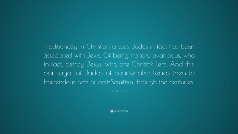Bart D. Ehrman Quote: “Traditionally in Christian circles, Judas in fact has been associated with Jews. Of being traitors, avaricious, who in fact, betray Jesus, who are Christ-killers. And this portrayal of Judas of course also leads then to horrendous acts of anti-Semitism through the centuries.”
