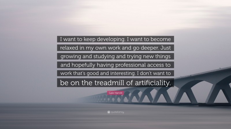 Gale Harold Quote: “I want to keep developing. I want to become relaxed in my own work and go deeper. Just growing and studying and trying new things and hopefully having professional access to work that’s good and interesting. I don’t want to be on the treadmill of artificiality.”