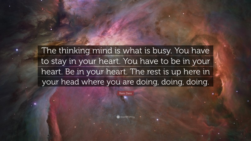 Ram Dass Quote: “The thinking mind is what is busy. You have to stay in your heart. You have to be in your heart. Be in your heart. The rest is up here in your head where you are doing, doing, doing.”