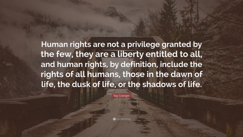 Kay Granger Quote: “Human rights are not a privilege granted by the few, they are a liberty entitled to all, and human rights, by definition, include the rights of all humans, those in the dawn of life, the dusk of life, or the shadows of life.”