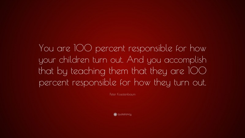 Peter Koestenbaum Quote: “You are 100 percent responsible for how your children turn out. And you accomplish that by teaching them that they are 100 percent responsible for how they turn out.”