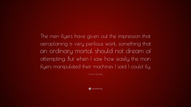 Harriet Quimby Quote: “The men flyers have given out the impression that aeroplaning is very perilous work, something that an ordinary mortal should not dream of attempting. But when I saw how easily the man flyers manipulated their machines I said I could fly.”