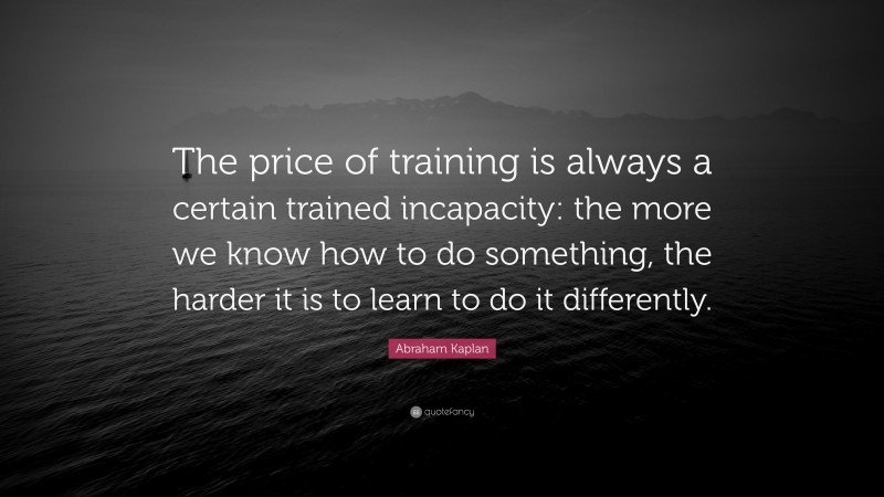 Abraham Kaplan Quote: “The price of training is always a certain trained incapacity: the more we know how to do something, the harder it is to learn to do it differently.”