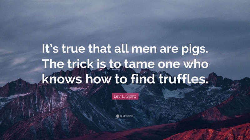 Lev L. Spiro Quote: “It’s true that all men are pigs. The trick is to tame one who knows how to find truffles.”