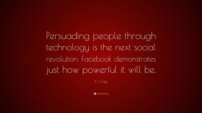 B. J. Fogg Quote: “Persuading people through technology is the next social revolution. Facebook demonstrates just how powerful it will be.”