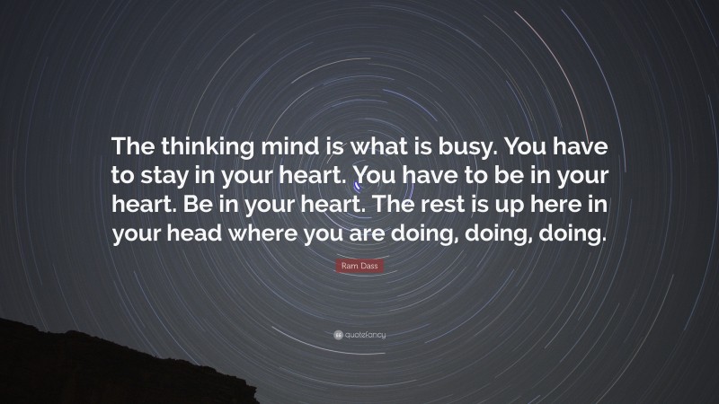 Ram Dass Quote: “The thinking mind is what is busy. You have to stay in your heart. You have to be in your heart. Be in your heart. The rest is up here in your head where you are doing, doing, doing.”