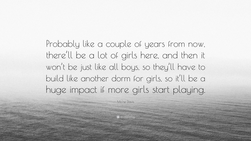 Mo'ne Davis Quote: “Probably like a couple of years from now, there’ll be a lot of girls here, and then it won’t be just like all boys, so they’ll have to build like another dorm for girls, so it’ll be a huge impact if more girls start playing.”