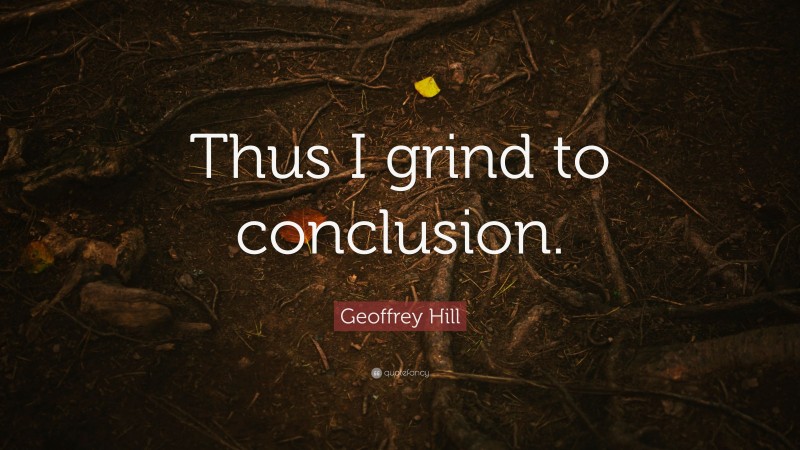 Geoffrey Hill Quote: “Thus I grind to conclusion.”