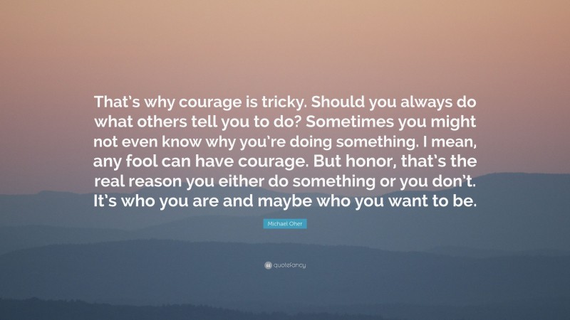 Michael Oher Quote: “That’s why courage is tricky. Should you always do what others tell you to do? Sometimes you might not even know why you’re doing something. I mean, any fool can have courage. But honor, that’s the real reason you either do something or you don’t. It’s who you are and maybe who you want to be.”