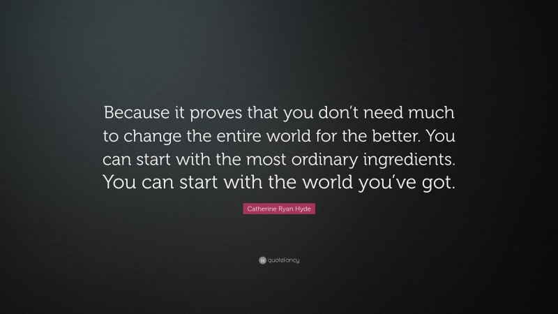 Catherine Ryan Hyde Quote: “Because it proves that you don’t need much to change the entire world for the better. You can start with the most ordinary ingredients. You can start with the world you’ve got.”