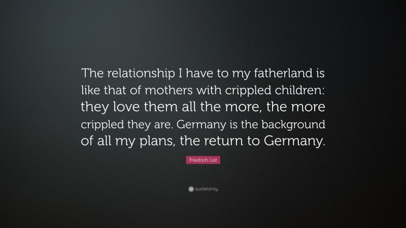 Friedrich List Quote: “The relationship I have to my fatherland is like that of mothers with crippled children: they love them all the more, the more crippled they are. Germany is the background of all my plans, the return to Germany.”