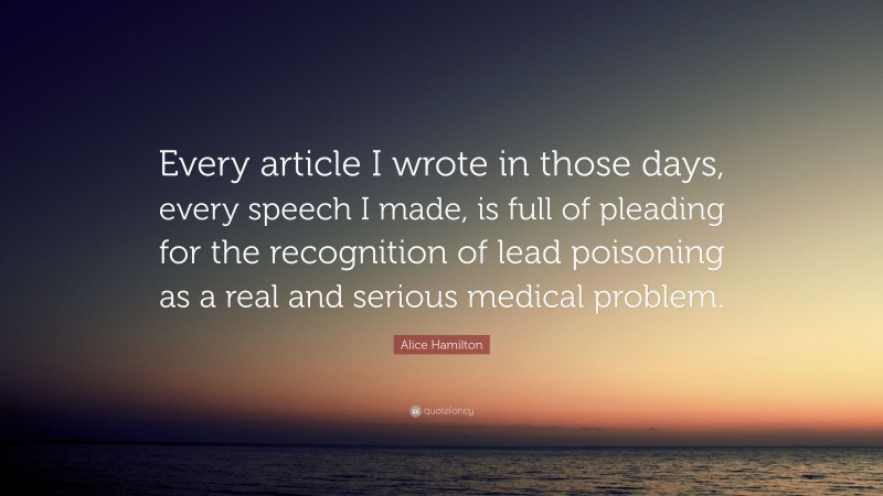 Alice Hamilton Quote: “Every article I wrote in those days, every speech I made, is full of pleading for the recognition of lead poisoning as a real and serious medical problem.”