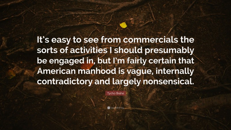 Tycho Brahe Quote: “It’s easy to see from commercials the sorts of activities I should presumably be engaged in, but I’m fairly certain that American manhood is vague, internally contradictory and largely nonsensical.”