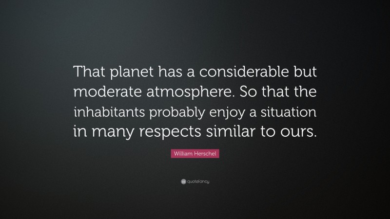 William Herschel Quote: “That planet has a considerable but moderate atmosphere. So that the inhabitants probably enjoy a situation in many respects similar to ours.”