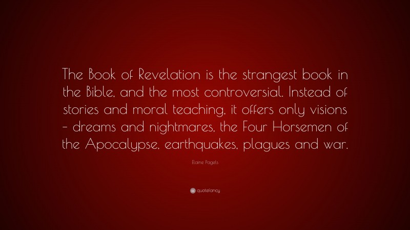 Elaine Pagels Quote: “The Book of Revelation is the strangest book in the Bible, and the most controversial. Instead of stories and moral teaching, it offers only visions – dreams and nightmares, the Four Horsemen of the Apocalypse, earthquakes, plagues and war.”