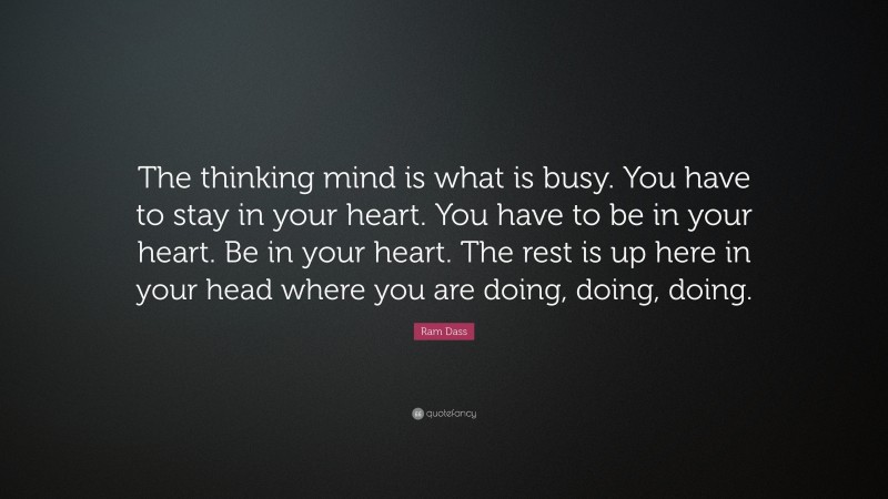 Ram Dass Quote: “The thinking mind is what is busy. You have to stay in your heart. You have to be in your heart. Be in your heart. The rest is up here in your head where you are doing, doing, doing.”