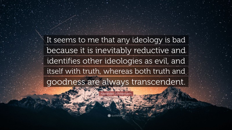 Alexander Schmemann Quote: “It seems to me that any ideology is bad because it is inevitably reductive and identifies other ideologies as evil, and itself with truth, whereas both truth and goodness are always transcendent.”