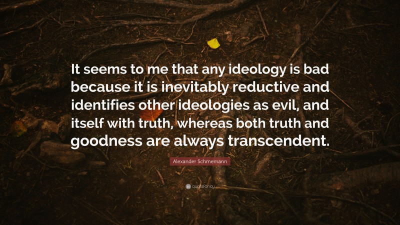Alexander Schmemann Quote: “It seems to me that any ideology is bad because it is inevitably reductive and identifies other ideologies as evil, and itself with truth, whereas both truth and goodness are always transcendent.”