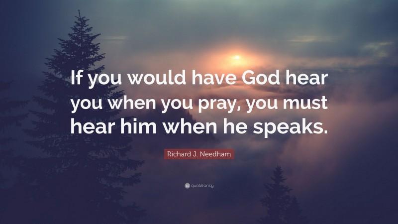 Richard J. Needham Quote: “If you would have God hear you when you pray, you must hear him when he speaks.”