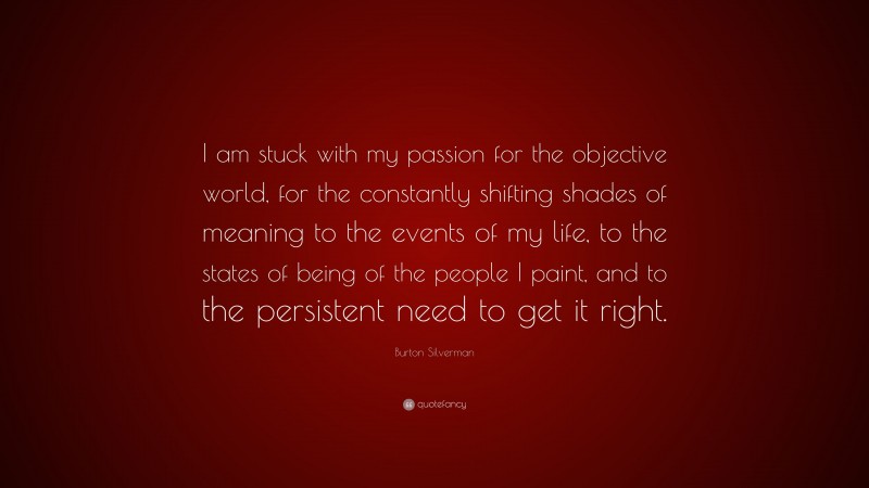 Burton Silverman Quote: “I am stuck with my passion for the objective world, for the constantly shifting shades of meaning to the events of my life, to the states of being of the people I paint, and to the persistent need to get it right.”