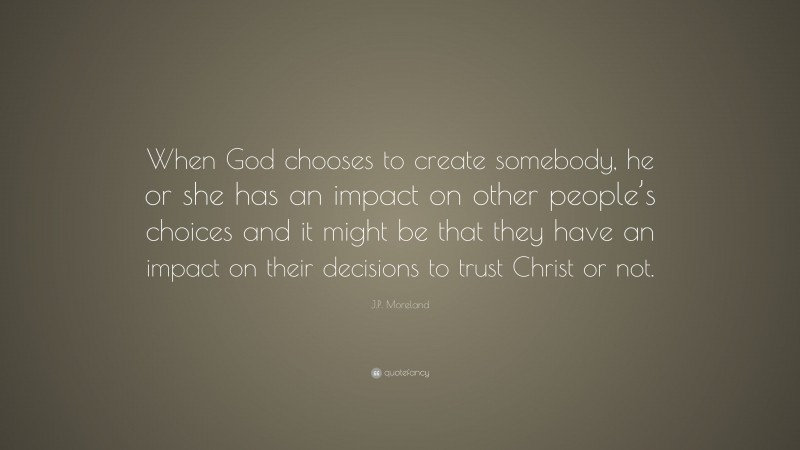 J.P. Moreland Quote: “When God chooses to create somebody, he or she has an impact on other people’s choices and it might be that they have an impact on their decisions to trust Christ or not.”