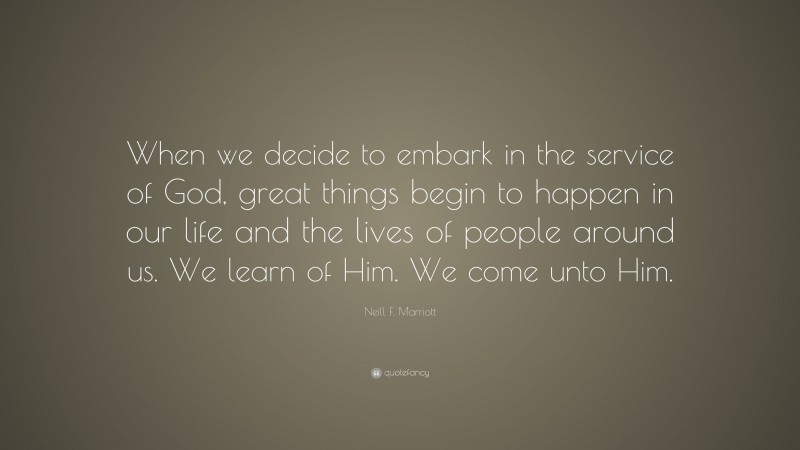 Neill F. Marriott Quote: “When we decide to embark in the service of God, great things begin to happen in our life and the lives of people around us. We learn of Him. We come unto Him.”