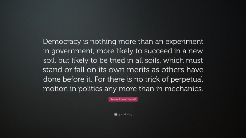 James Russell Lowell Quote: “Democracy is nothing more than an experiment in government, more likely to succeed in a new soil, but likely to be tried in all soils, which must stand or fall on its own merits as others have done before it. For there is no trick of perpetual motion in politics any more than in mechanics.”