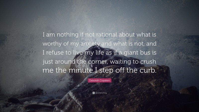 Deborah Copaken Quote: “I am nothing if not rational about what is worthy of my anxiety and what is not, and I refuse to live my life as if a giant bus is just around the corner, waiting to crush me the minute I step off the curb.”