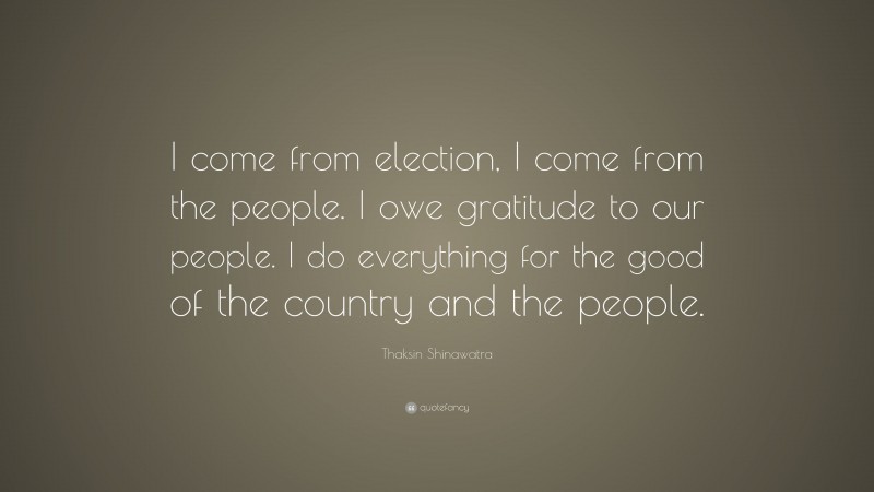 Thaksin Shinawatra Quote: “I come from election, I come from the people. I owe gratitude to our people. I do everything for the good of the country and the people.”