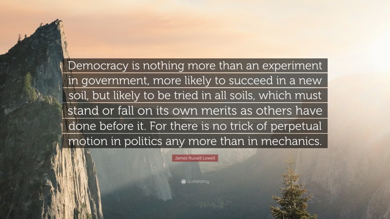 James Russell Lowell Quote: “Democracy is nothing more than an experiment in government, more likely to succeed in a new soil, but likely to be tried in all soils, which must stand or fall on its own merits as others have done before it. For there is no trick of perpetual motion in politics any more than in mechanics.”