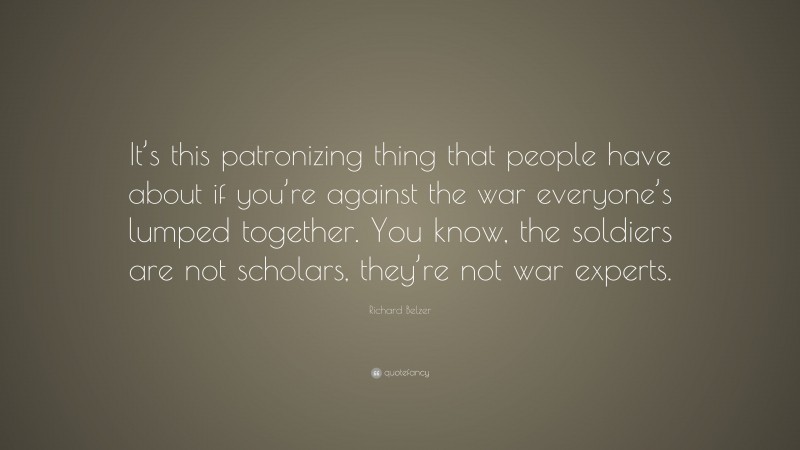 Richard Belzer Quote: “It’s this patronizing thing that people have about if you’re against the war everyone’s lumped together. You know, the soldiers are not scholars, they’re not war experts.”