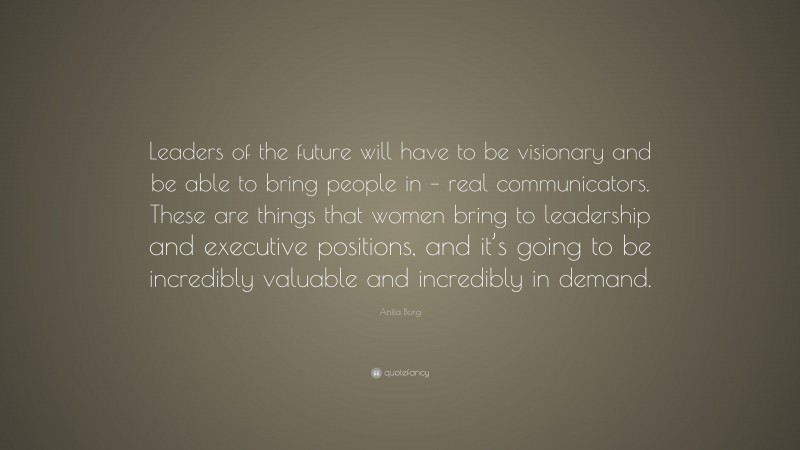 Anita Borg Quote: “Leaders of the future will have to be visionary and be able to bring people in – real communicators. These are things that women bring to leadership and executive positions, and it’s going to be incredibly valuable and incredibly in demand.”